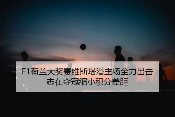 F1荷兰大奖赛维斯塔潘主场全力出击 志在夺冠缩小积分差距